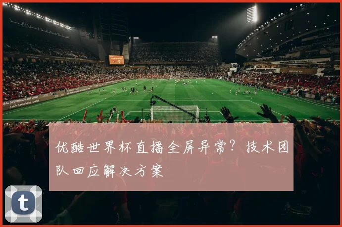 优酷世界杯直播全屏异常？技术团队回应解决方案