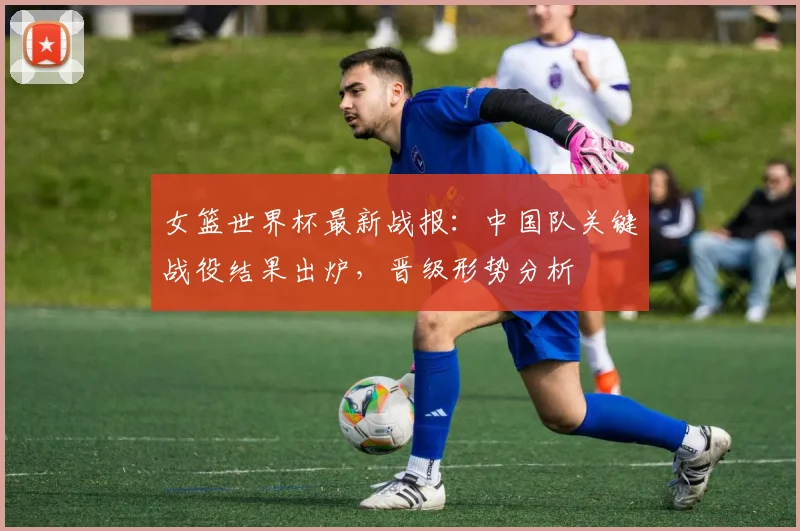 女篮世界杯最新战报：中国队关键战役结果出炉，晋级形势分析