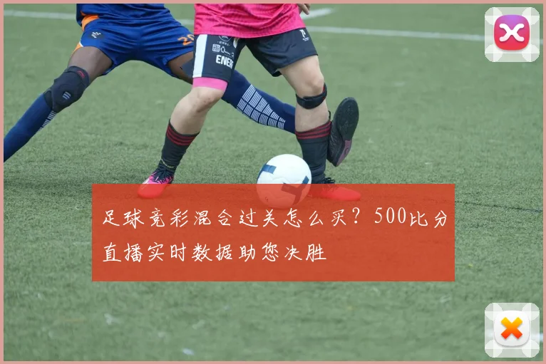 足球竞彩混合过关怎么买？500比分直播实时数据助您决胜