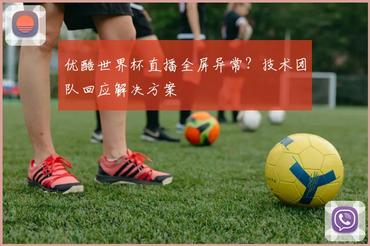 优酷世界杯直播全屏异常？技术团队回应解决方案