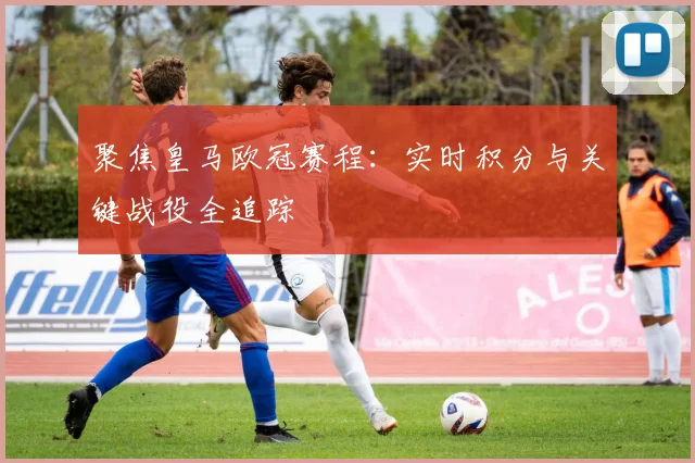 聚焦皇马欧冠赛程：实时积分与关键战役全追踪
