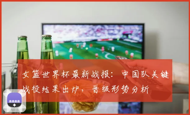 女篮世界杯最新战报：中国队关键战役结果出炉，晋级形势分析