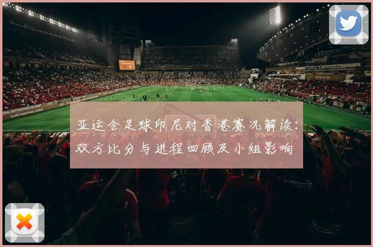 亚运会足球印尼对香港赛况解读：双方比分与进程回顾及小组影响