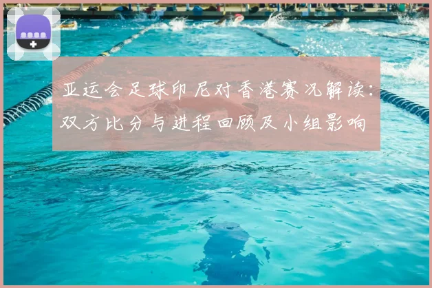 亚运会足球印尼对香港赛况解读:双方比分与进程回顾及小组影响