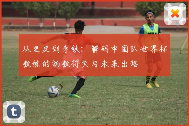 从里皮到李铁：解码中国队世界杯教练的执教得失与未来出路