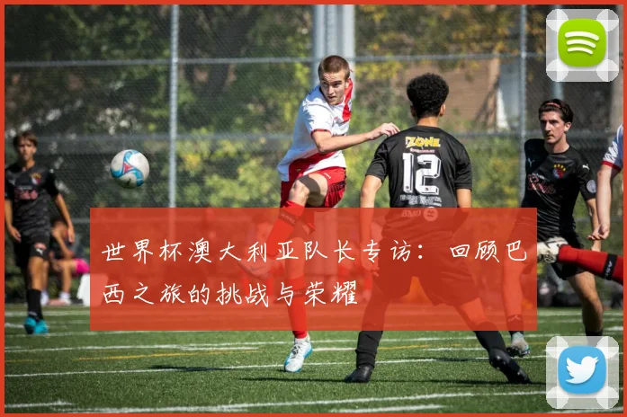 世界杯澳大利亚队长专访：回顾巴西之旅的挑战与荣耀