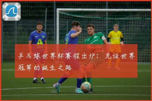乒乓球世界杯赛程出炉：见证世界冠军的诞生之路