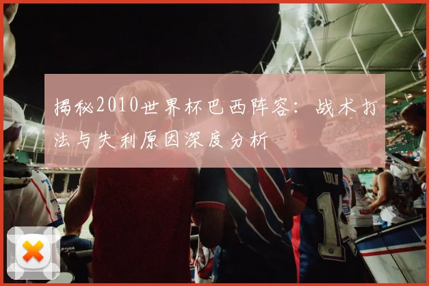 揭秘2010世界杯巴西阵容：战术打法与失利原因深度分析