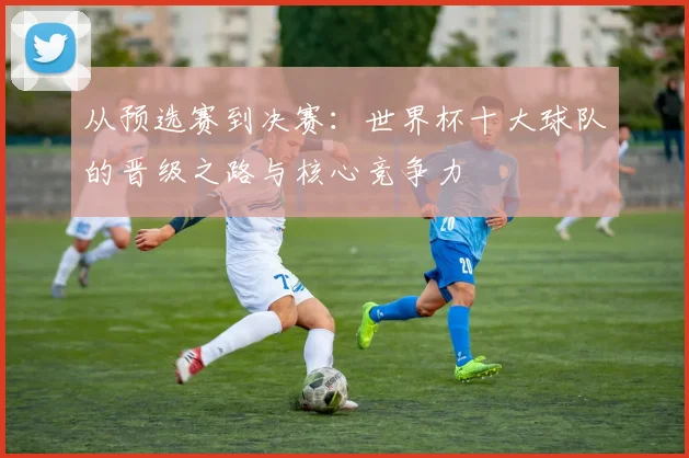 从预选赛到决赛：世界杯十大球队的晋级之路与核心竞争力