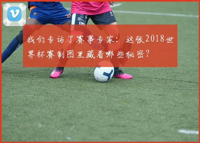 我们专访了赛事专家：这张2018世界杯赛制图里藏着哪些秘密？