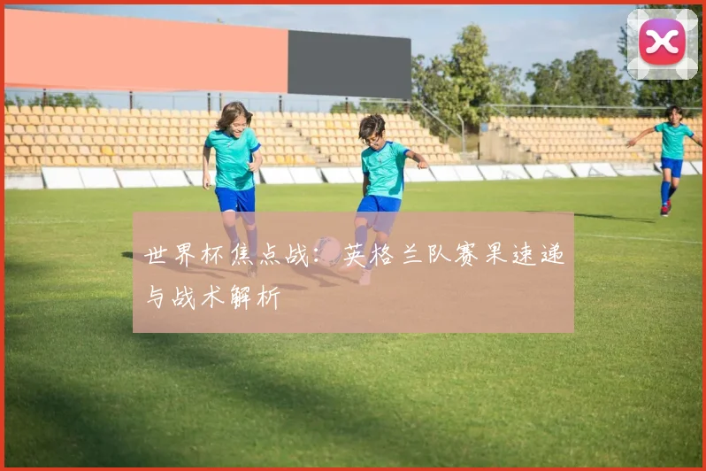 世界杯焦点战：英格兰队赛果速递与战术解析