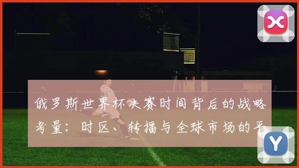俄罗斯世界杯决赛时间背后的战略考量：时区、转播与全球市场的平衡