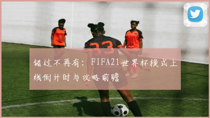 错过不再有：FIFA21世界杯模式上线倒计时与攻略前瞻