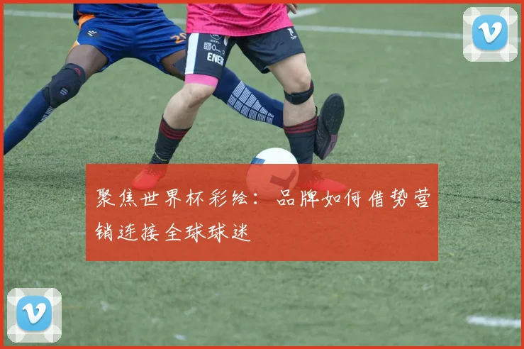 聚焦世界杯彩绘:品牌如何借势营销连接全球球迷