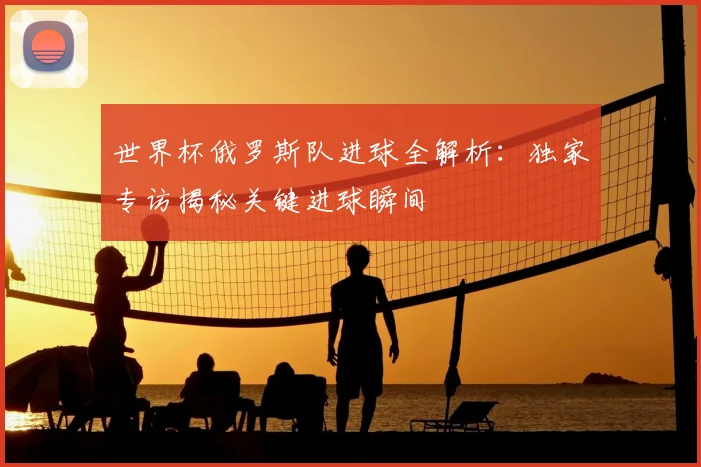 世界杯俄罗斯队进球全解析：独家专访揭秘关键进球瞬间