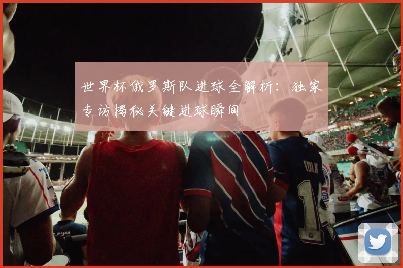 世界杯俄罗斯队进球全解析：独家专访揭秘关键进球瞬间