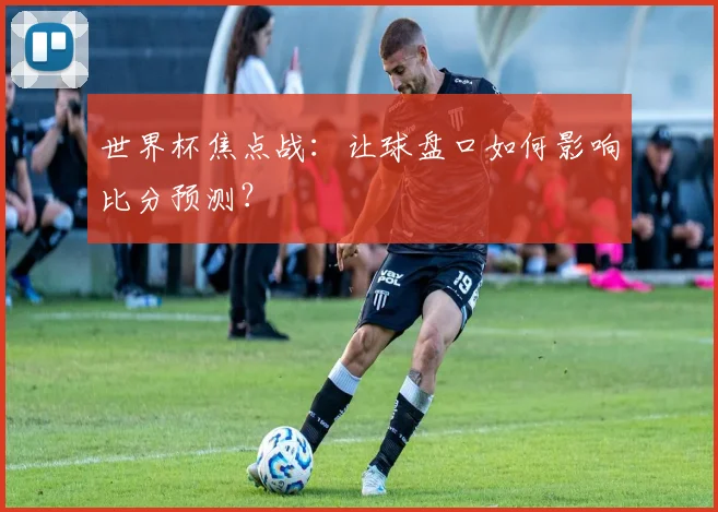 世界杯焦点战：让球盘口如何影响比分预测？
