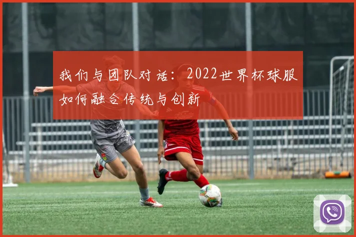我们与团队对话：2022世界杯球服如何融合传统与创新