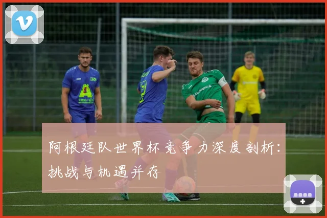 阿根廷队世界杯竞争力深度剖析：挑战与机遇并存