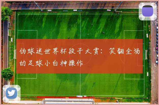 伪球迷世界杯段子大赏：笑翻全场的足球小白神操作